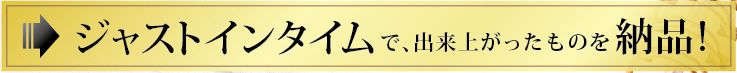 ジャストインタイムで、出来上がったものを納品!